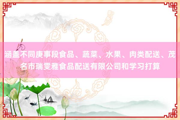 涵盖不同庚事段食品、蔬菜、水果、肉类配送、茂名市瑞雯雅食品配送有限公司和学习打算